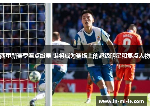 西甲新赛季看点纷呈 谁将成为赛场上的超级明星和焦点人物