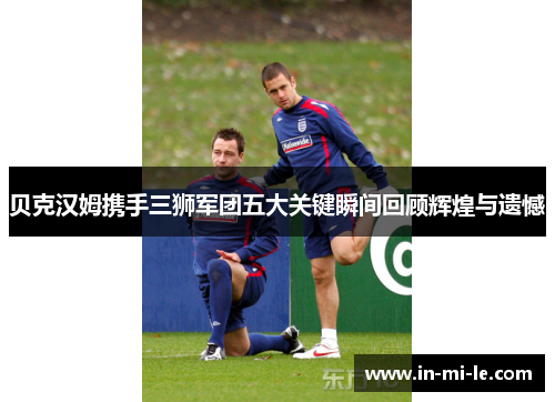 贝克汉姆携手三狮军团五大关键瞬间回顾辉煌与遗憾 贝克汉姆携手三狮军团五大关键瞬间回顾辉煌与遗憾
