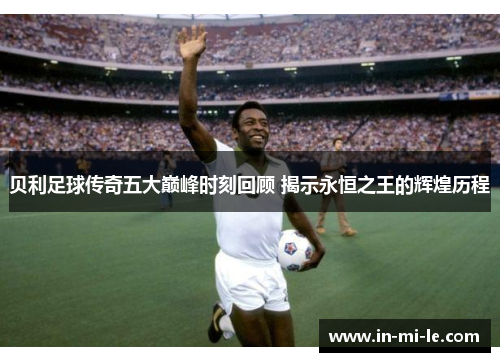 贝利足球传奇五大巅峰时刻回顾 揭示永恒之王的辉煌历程 贝利足球传奇五大巅峰时刻回顾 揭示永恒之王的辉煌历程