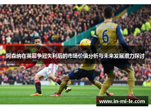 阿森纳在英超争冠失利后的市场价值分析与未来发展潜力探讨