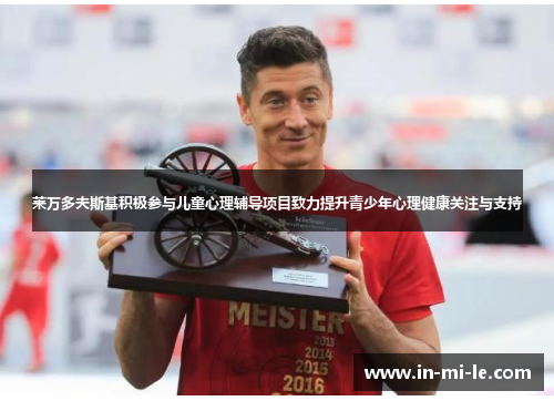 莱万多夫斯基积极参与儿童心理辅导项目致力提升青少年心理健康关注与支持 莱万多夫斯基积极参与儿童心理辅导项目致力提升青少年心理健康关注与支持