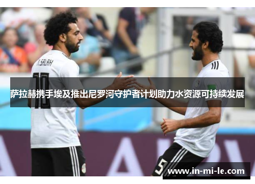 萨拉赫携手埃及推出尼罗河守护者计划助力水资源可持续发展