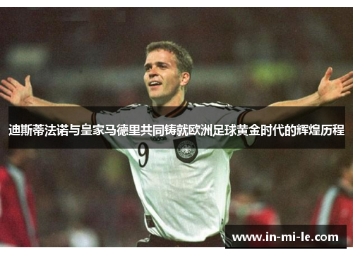 迪斯蒂法诺与皇家马德里共同铸就欧洲足球黄金时代的辉煌历程