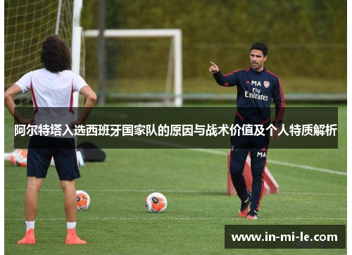 阿尔特塔入选西班牙国家队的原因与战术价值及个人特质解析 阿尔特塔入选西班牙国家队的原因与战术价值及个人特质解析
