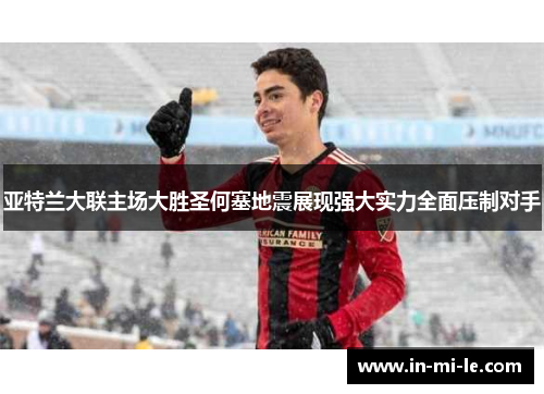 亚特兰大联主场大胜圣何塞地震展现强大实力全面压制对手