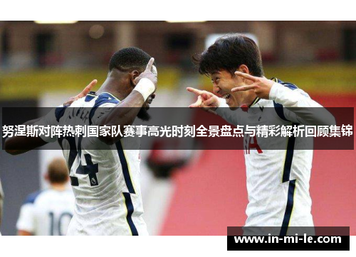 努涅斯对阵热刺国家队赛事高光时刻全景盘点与精彩解析回顾集锦 努涅斯对阵热刺国家队赛事高光时刻全景盘点与精彩解析回顾集锦