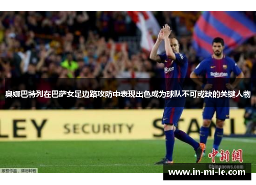 奥娜巴特列在巴萨女足边路攻防中表现出色成为球队不可或缺的关键人物