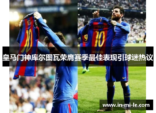 皇马门神库尔图瓦荣膺赛季最佳表现引球迷热议 皇马门神库尔图瓦荣膺赛季最佳表现引球迷热议