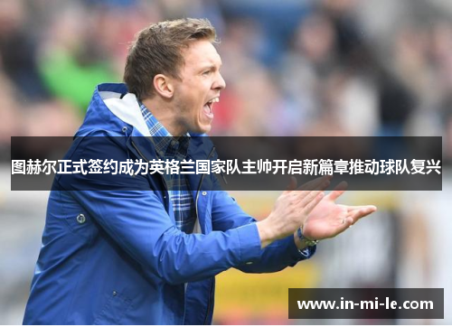 图赫尔正式签约成为英格兰国家队主帅开启新篇章推动球队复兴