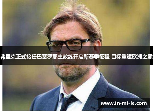 弗里克正式接任巴塞罗那主教练开启新赛季征程 目标重返欧洲之巅 弗里克正式接任巴塞罗那主教练开启新赛季征程 目标重返欧洲之巅